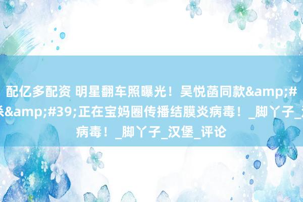 配亿多配资 明星翻车照曝光！吴悦菡同款&#39;闻脚杀&#39;正在宝妈圈传播结膜炎病毒！_脚丫子_汉堡_评论