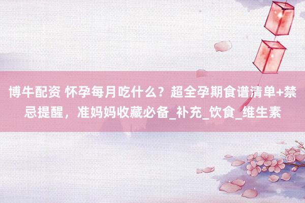 博牛配资 怀孕每月吃什么？超全孕期食谱清单+禁忌提醒，准妈妈收藏必备_补充_饮食_维生素