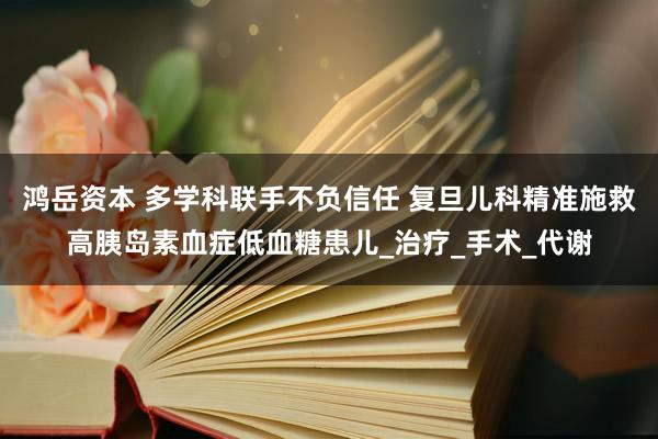 鸿岳资本 多学科联手不负信任 复旦儿科精准施救高胰岛素血症低血糖患儿_治疗_手术_代谢