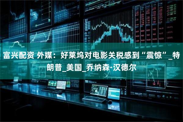 富兴配资 外媒：好莱坞对电影关税感到“震惊”_特朗普_美国_乔纳森·汉德尔