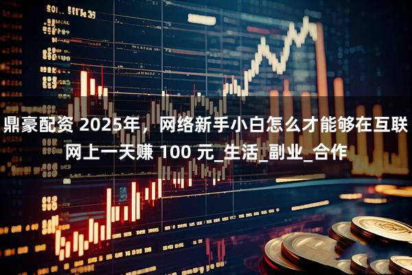 鼎豪配资 2025年，网络新手小白怎么才能够在互联网上一天赚 100 元_生活_副业_合作