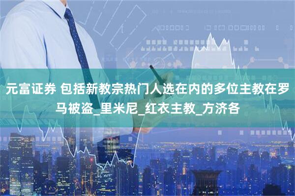 元富证券 包括新教宗热门人选在内的多位主教在罗马被盗_里米尼_红衣主教_方济各