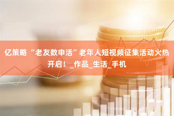 亿策略 “老友数申活”老年人短视频征集活动火热开启！_作品_生活_手机