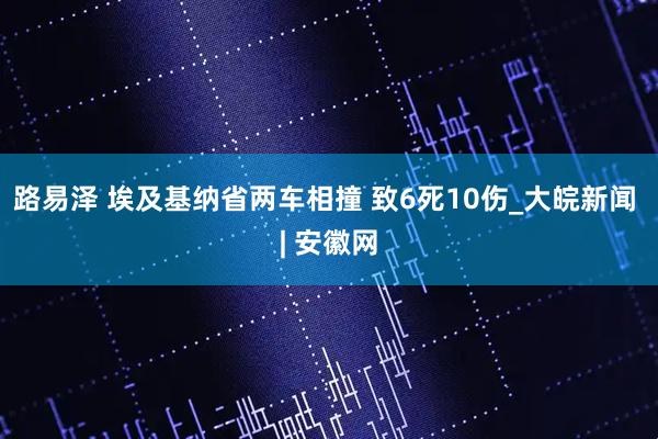 路易泽 埃及基纳省两车相撞 致6死10伤_大皖新闻 | 安徽网