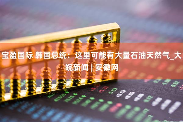 宝盈国际 韩国总统：这里可能有大量石油天然气_大皖新闻 | 安徽网
