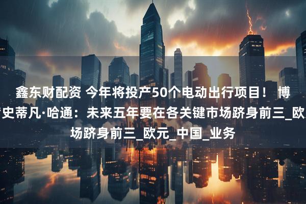 鑫东财配资 今年将投产50个电动出行项目！ 博世董事会主席史蒂凡·哈通：未来五年要在各关键市场跻身前三_欧元_中国_业务