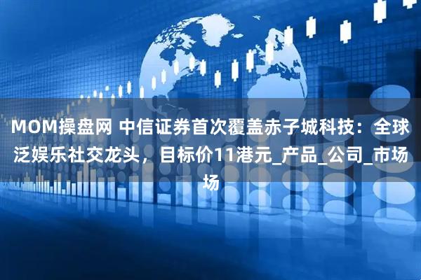MOM操盘网 中信证券首次覆盖赤子城科技：全球泛娱乐社交龙头，目标价11港元_产品_公司_市场