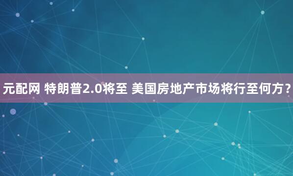 元配网 特朗普2.0将至 美国房地产市场将行至何方？