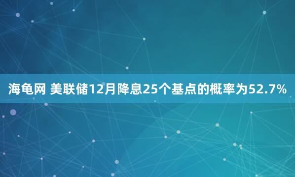海龟网 美联储12月降息25个基点的概率为52.7%
