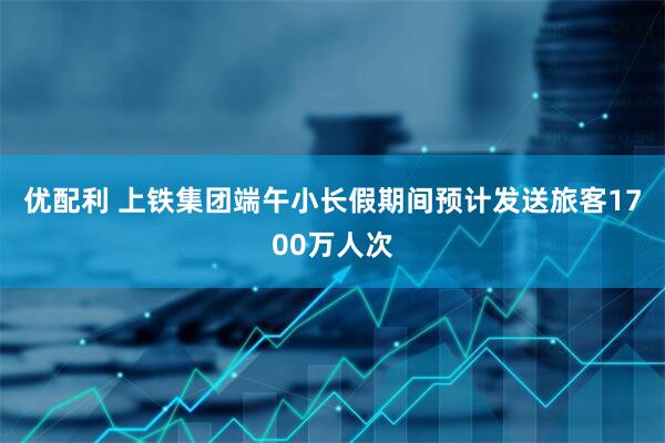 优配利 上铁集团端午小长假期间预计发送旅客1700万人次