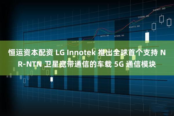 恒运资本配资 LG Innotek 推出全球首个支持 NR-NTN 卫星宽带通信的车载 5G 通信模块