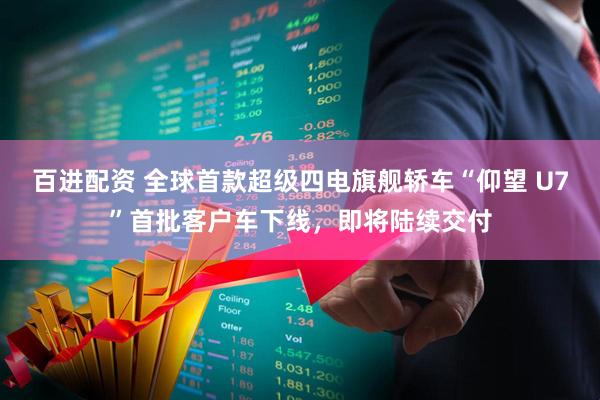 百进配资 全球首款超级四电旗舰轿车“仰望 U7”首批客户车下线，即将陆续交付