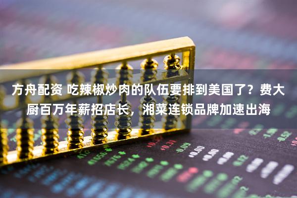 方舟配资 吃辣椒炒肉的队伍要排到美国了？费大厨百万年薪招店长，湘菜连锁品牌加速出海