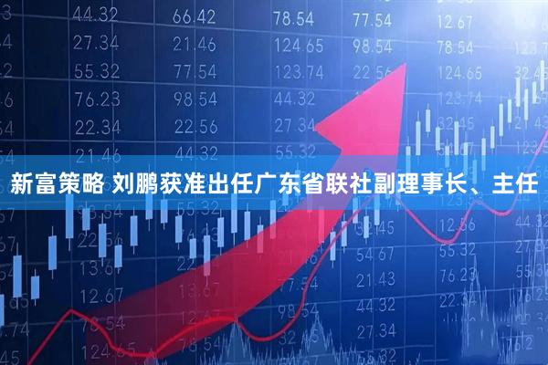 新富策略 刘鹏获准出任广东省联社副理事长、主任