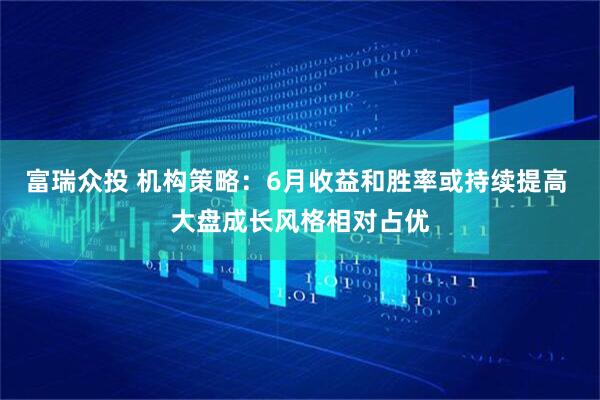 富瑞众投 机构策略：6月收益和胜率或持续提高 大盘成长风格相对占优