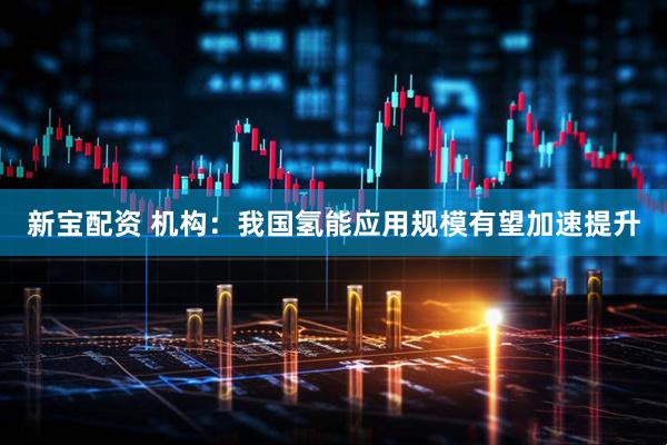 新宝配资 机构：我国氢能应用规模有望加速提升