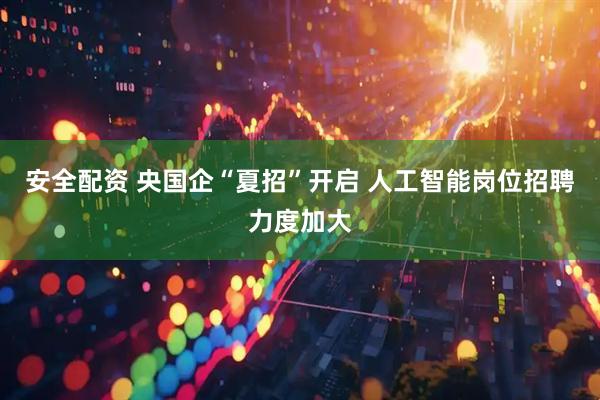 安全配资 央国企“夏招”开启 人工智能岗位招聘力度加大