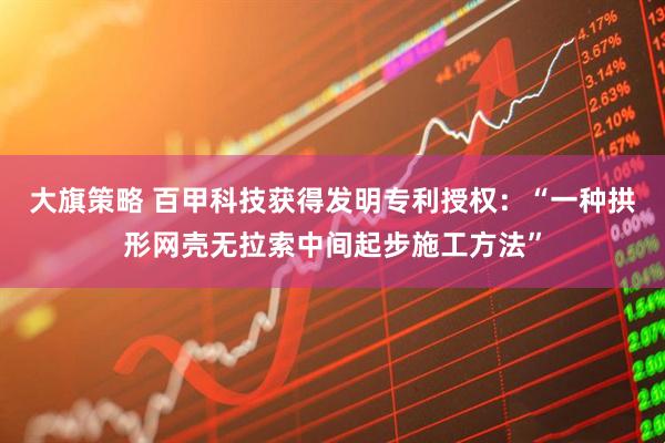 大旗策略 百甲科技获得发明专利授权：“一种拱形网壳无拉索中间起步施工方法”