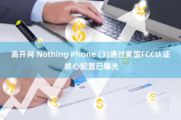 高开网 Nothing Phone (3)通过美国FCC认证 核心配置已曝光