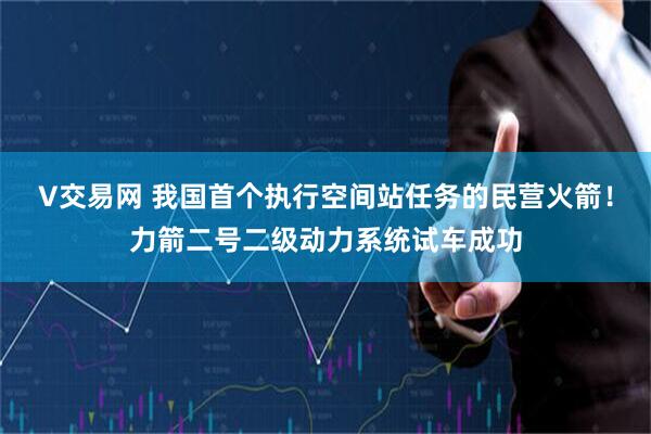 V交易网 我国首个执行空间站任务的民营火箭！力箭二号二级动力系统试车成功