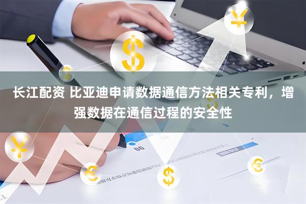 长江配资 比亚迪申请数据通信方法相关专利，增强数据在通信过程的安全性