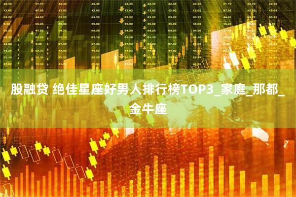 股融贷 绝佳星座好男人排行榜TOP3_家庭_那都_金牛座