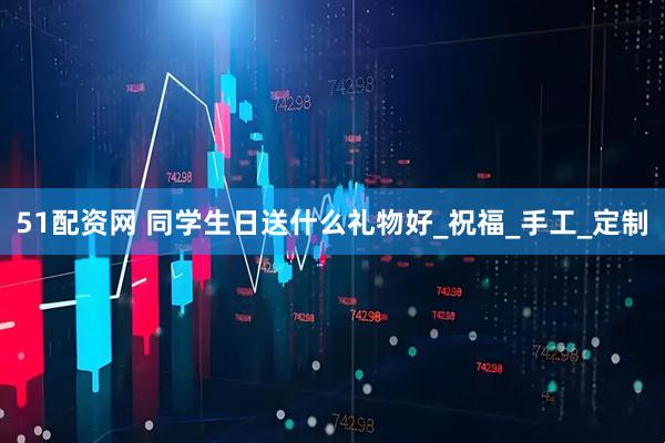 51配资网 同学生日送什么礼物好_祝福_手工_定制