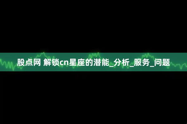 股点网 解锁cn星座的潜能_分析_服务_问题