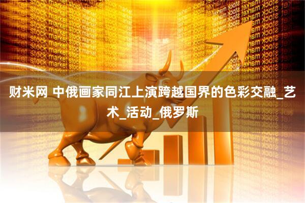 财米网 中俄画家同江上演跨越国界的色彩交融_艺术_活动_俄罗斯