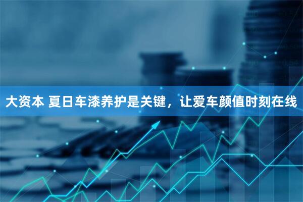 大资本 夏日车漆养护是关键，让爱车颜值时刻在线