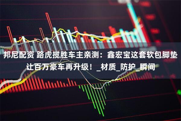 邦尼配资 路虎揽胜车主亲测：鑫宏宝这套软包脚垫让百万豪车再升级！_材质_防护_瞬间