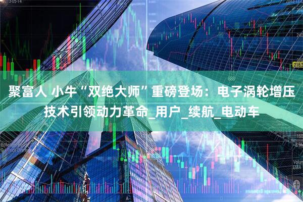聚富人 小牛“双绝大师”重磅登场：电子涡轮增压技术引领动力革命_用户_续航_电动车