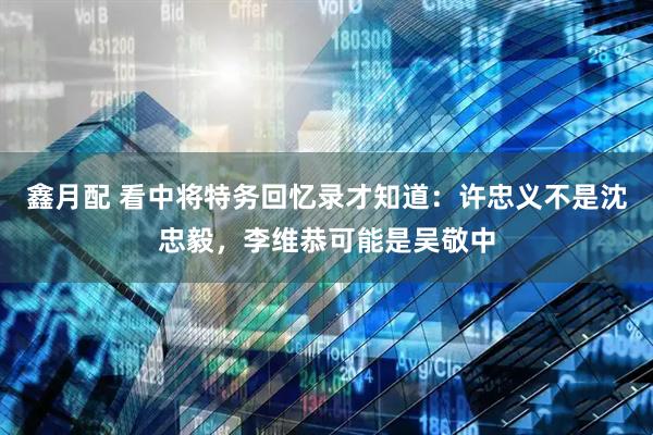 鑫月配 看中将特务回忆录才知道：许忠义不是沈忠毅，李维恭可能是吴敬中