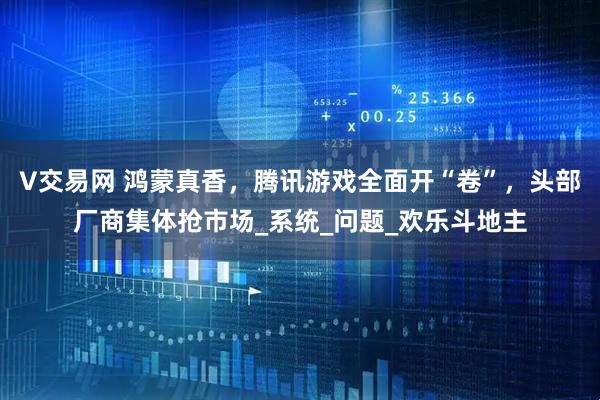 V交易网 鸿蒙真香，腾讯游戏全面开“卷”，头部厂商集体抢市场_系统_问题_欢乐斗地主