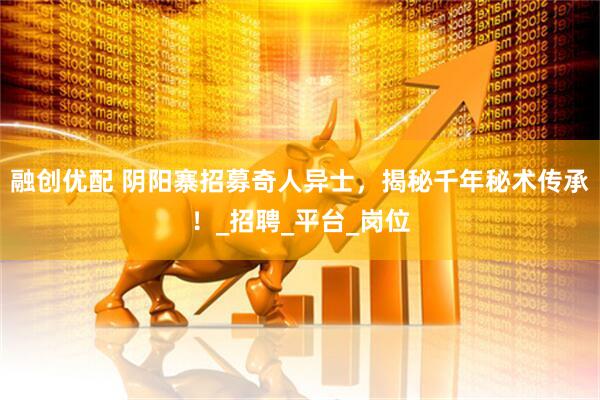融创优配 阴阳寨招募奇人异士，揭秘千年秘术传承！_招聘_平台_岗位