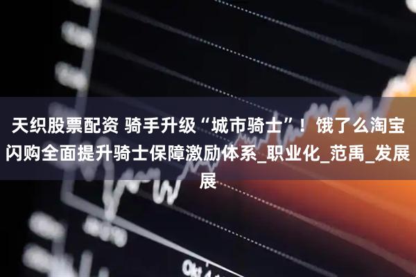 天织股票配资 骑手升级“城市骑士”！饿了么淘宝闪购全面提升骑士保障激励体系_职业化_范禹_发展