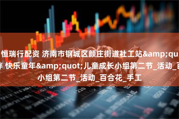 恒瑞行配资 济南市钢城区颜庄街道社工站&quot;一路相伴 快乐童年&quot;儿童成长小组第二节_活动_百合花_手工