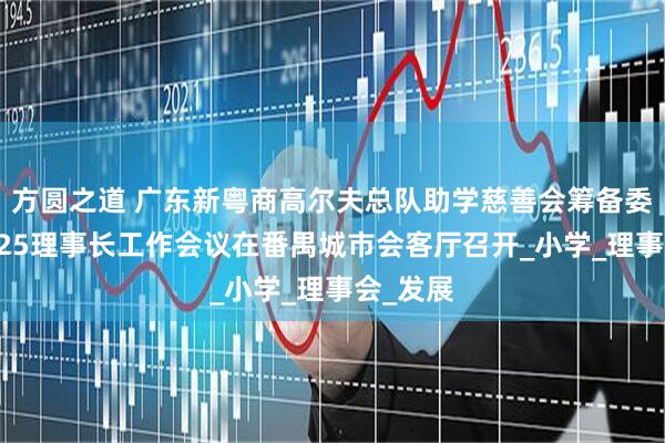 方圆之道 广东新粤商高尔夫总队助学慈善会筹备委员会2025理事长工作会议在番禺城市会客厅召开_小学_理事会_发展