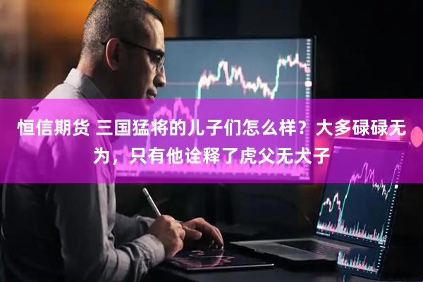 恒信期货 三国猛将的儿子们怎么样？大多碌碌无为，只有他诠释了虎父无犬子
