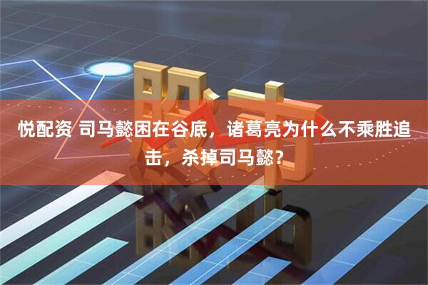 悦配资 司马懿困在谷底，诸葛亮为什么不乘胜追击，杀掉司马懿？