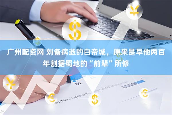 广州配资网 刘备病逝的白帝城，原来是早他两百年割据蜀地的“前辈”所修