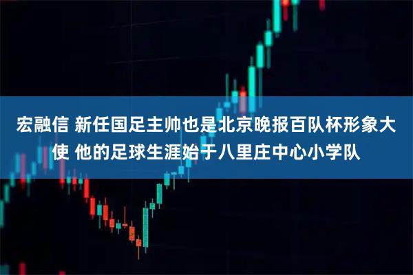 宏融信 新任国足主帅也是北京晚报百队杯形象大使 他的足球生涯始于八里庄中心小学队