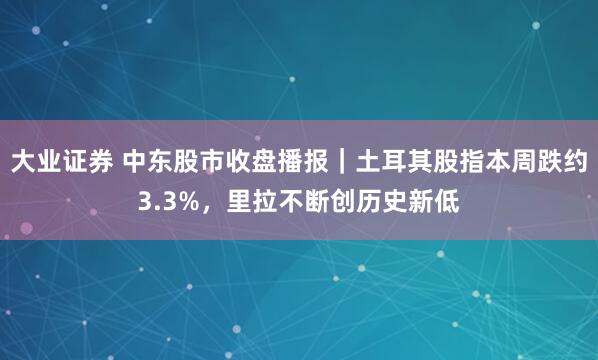 大业证券 中东股市收盘播报｜土耳其股指本周跌约3.3%，里拉不断创历史新低
