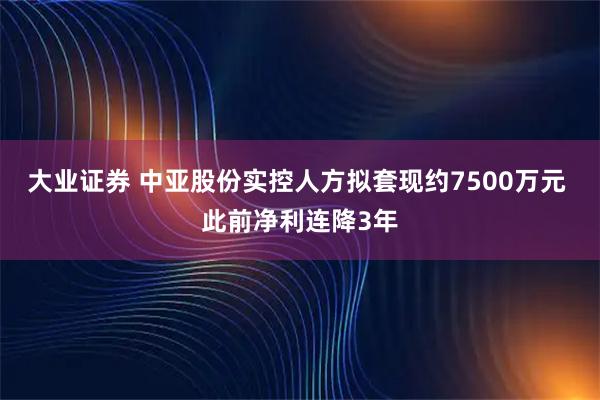 大业证券 中亚股份实控人方拟套现约7500万元 此前净利连降3年