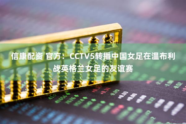 信康配资 官方：CCTV5转播中国女足在温布利战英格兰女足的友谊赛