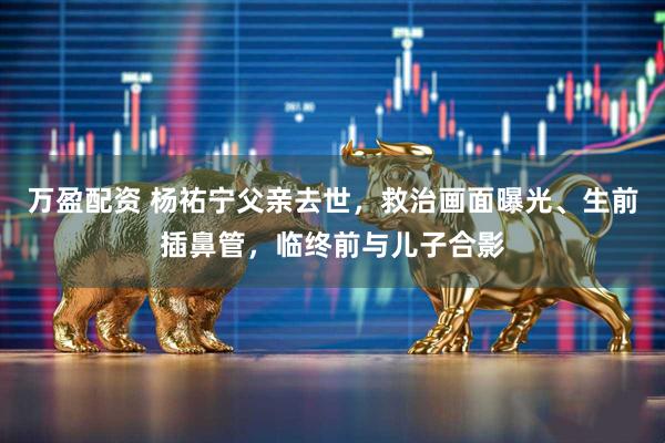 万盈配资 杨祐宁父亲去世，救治画面曝光、生前插鼻管，临终前与儿子合影