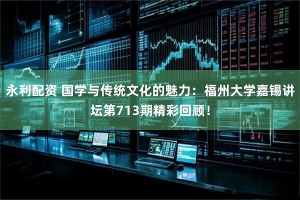 永利配资 国学与传统文化的魅力：福州大学嘉锡讲坛第713期精彩回顾！