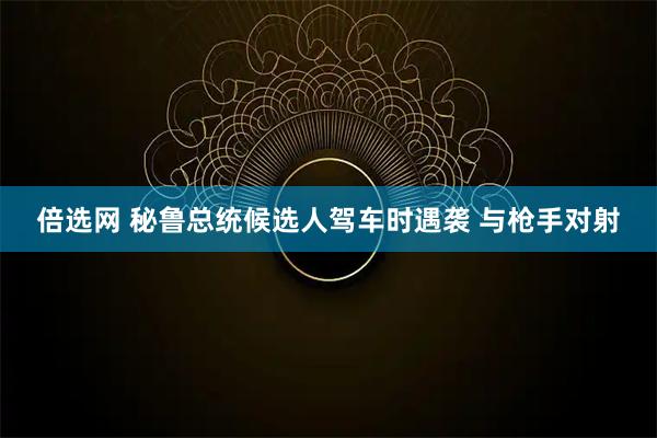 倍选网 秘鲁总统候选人驾车时遇袭 与枪手对射
