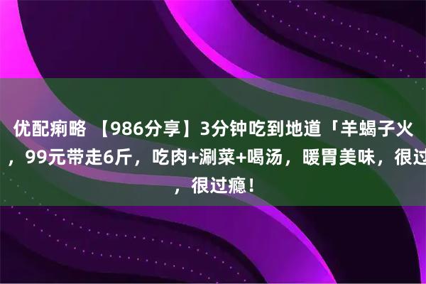 优配痢略 【986分享】3分钟吃到地道「羊蝎子火锅」，99元带走6斤，吃肉+涮菜+喝汤，暖胃美味，很过瘾！
