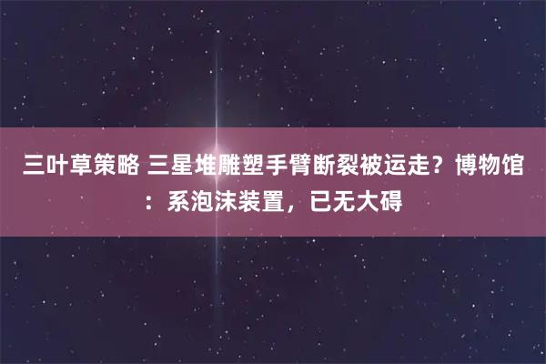 三叶草策略 三星堆雕塑手臂断裂被运走？博物馆：系泡沫装置，已无大碍